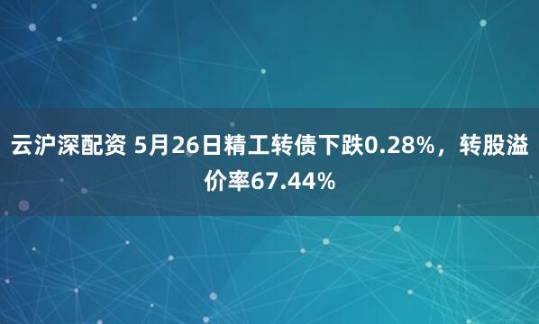 云沪深配资 5月26日精工转债下跌0.28%，转股溢价率67.44%