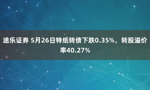 途乐证券 5月26日特纸转债下跌0.35%，转股溢价率40.27%