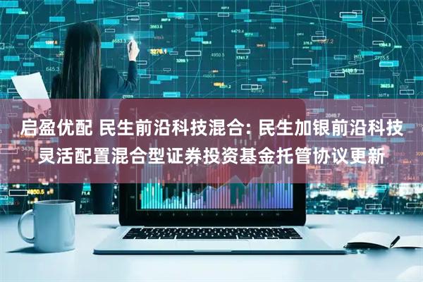 启盈优配 民生前沿科技混合: 民生加银前沿科技灵活配置混合型证券投资基金托管协议更新