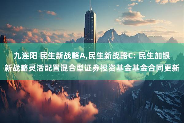 九连阳 民生新战略A,民生新战略C: 民生加银新战略灵活配置混合型证券投资基金基金合同更新
