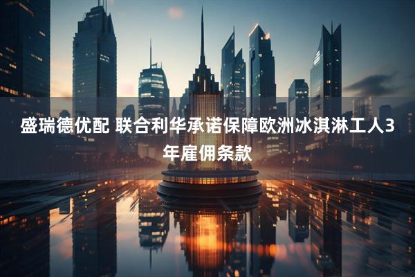 盛瑞德优配 联合利华承诺保障欧洲冰淇淋工人3年雇佣条款