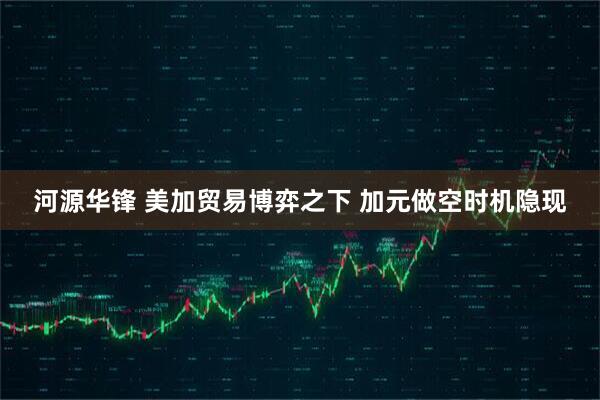 河源华锋 美加贸易博弈之下 加元做空时机隐现
