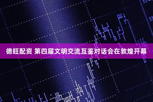 德旺配资 第四届文明交流互鉴对话会在敦煌开幕