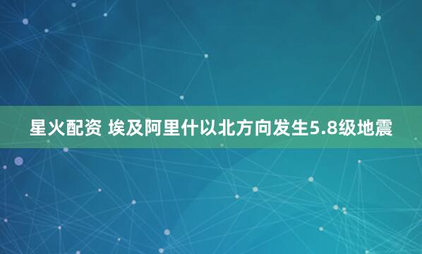 星火配资 埃及阿里什以北方向发生5.8级地震