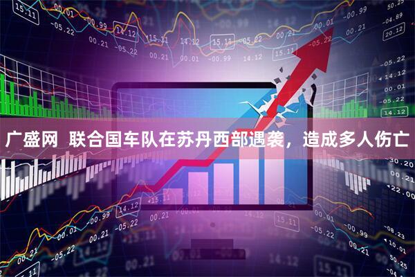 广盛网  联合国车队在苏丹西部遇袭，造成多人伤亡