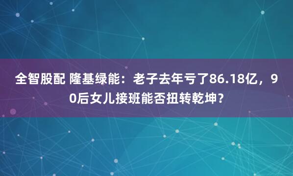 全智股配 隆基绿能：老子去年亏了86.18亿，90后女儿接班能否扭转乾坤？