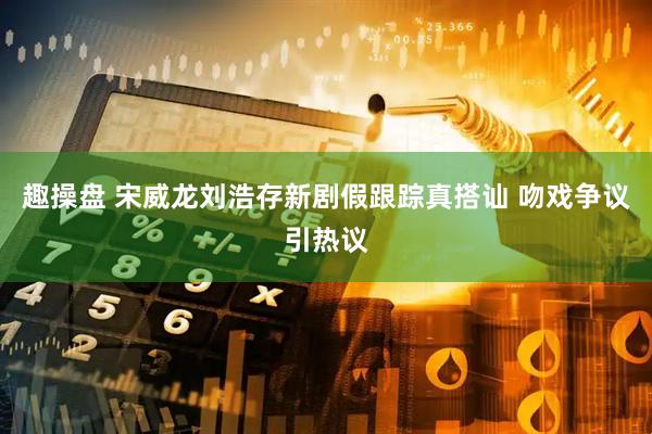 趣操盘 宋威龙刘浩存新剧假跟踪真搭讪 吻戏争议引热议