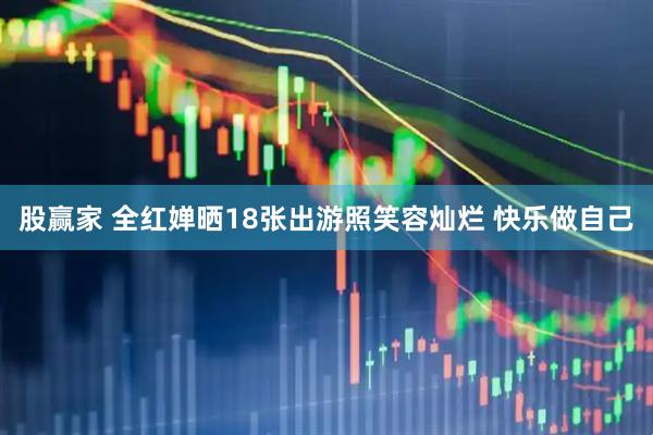 股赢家 全红婵晒18张出游照笑容灿烂 快乐做自己