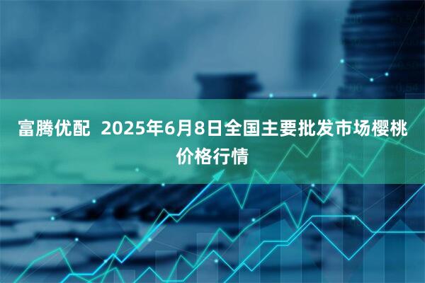 富腾优配  2025年6月8日全国主要批发市场樱桃价格行情