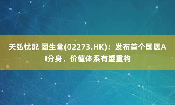 天弘忧配 固生堂(02273.HK)：发布首个国医AI分身，价值体系有望重构