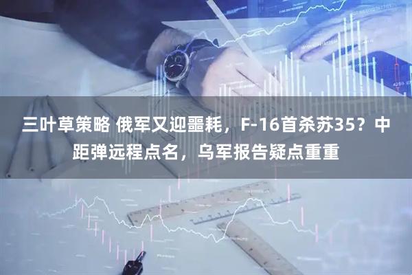 三叶草策略 俄军又迎噩耗，F-16首杀苏35？中距弹远程点名，乌军报告疑点重重