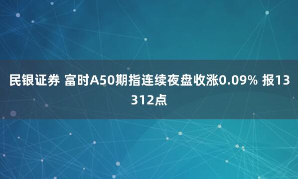 民银证券 富时A50期指连续夜盘收涨0.09% 报13312点