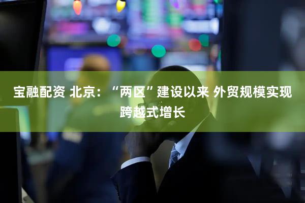 宝融配资 北京：“两区”建设以来 外贸规模实现跨越式增长
