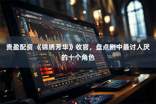 贵盈配资 《锦绣芳华》收官，盘点剧中最讨人厌的十个角色