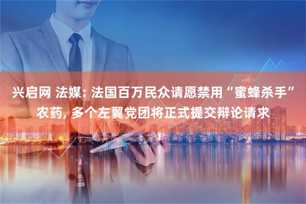 兴启网 法媒: 法国百万民众请愿禁用“蜜蜂杀手”农药, 多个左翼党团将正式提交辩论请求