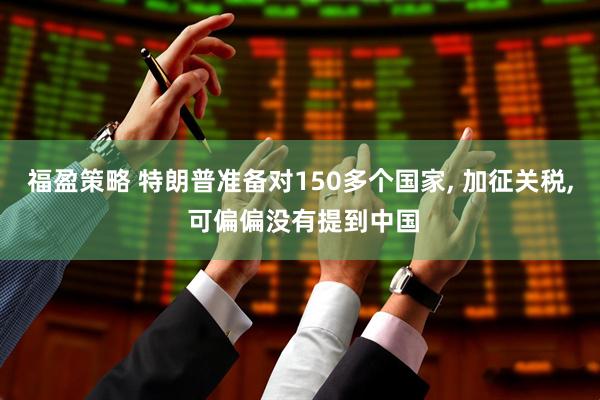福盈策略 特朗普准备对150多个国家, 加征关税, 可偏偏没有提到中国