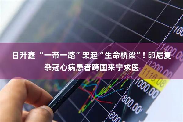 日升鑫 “一带一路”架起“生命桥梁”! 印尼复杂冠心病患者跨国来宁求医