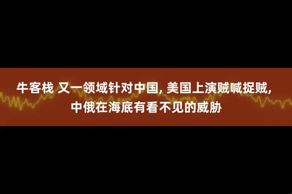 牛客栈 又一领域针对中国, 美国上演贼喊捉贼, 中俄在海底有看不见的威胁
