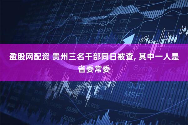 盈股网配资 贵州三名干部同日被查, 其中一人是省委常委