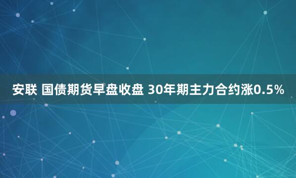 安联 国债期货早盘收盘 30年期主力合约涨0.5%