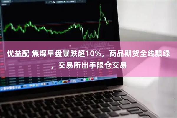 优益配 焦煤早盘暴跌超10%，商品期货全线飘绿，交易所出手限仓交易