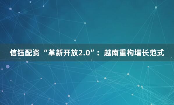 信钰配资 “革新开放2.0”：越南重构增长范式