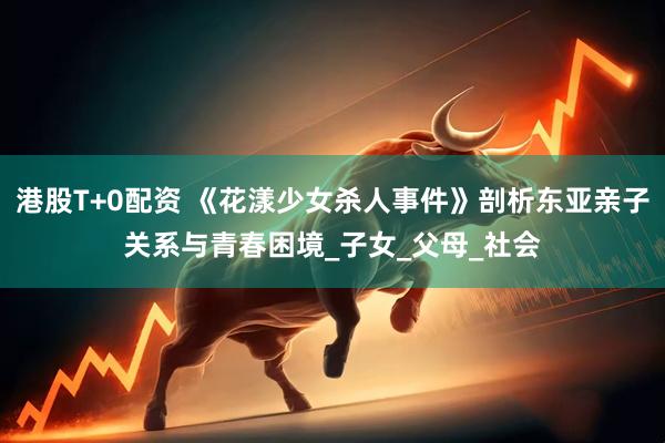 港股T+0配资 《花漾少女杀人事件》剖析东亚亲子关系与青春困境_子女_父母_社会