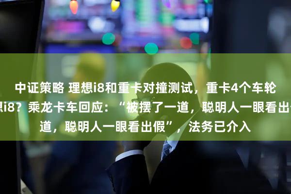中证策略 理想i8和重卡对撞测试，重卡4个车轮弹起，撞不过理想i8？乘龙卡车回应：“被摆了一道，聪明人一眼看出假”，法务已介入