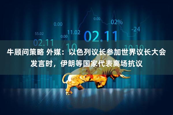 牛顾问策略 外媒：以色列议长参加世界议长大会发言时，伊朗等国家代表离场抗议