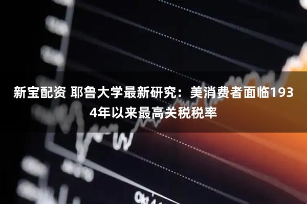 新宝配资 耶鲁大学最新研究：美消费者面临1934年以来最高关税税率