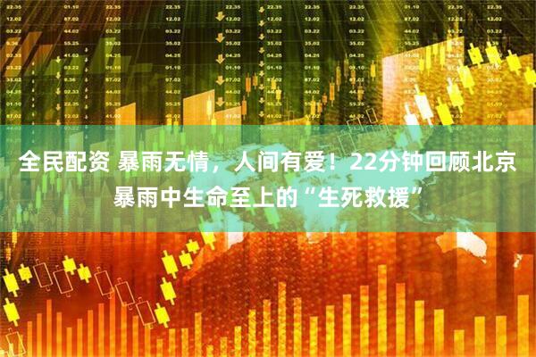 全民配资 暴雨无情，人间有爱！22分钟回顾北京暴雨中生命至上的“生死救援”