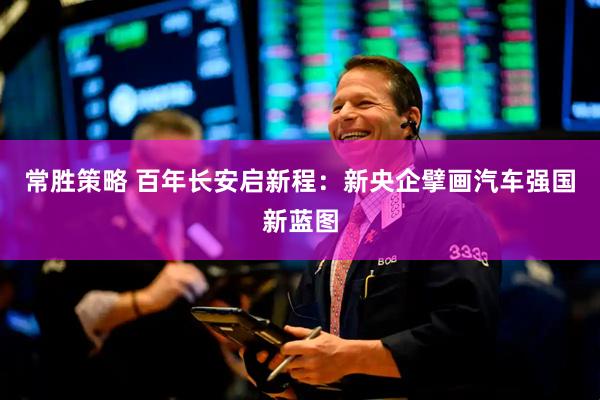 常胜策略 百年长安启新程：新央企擘画汽车强国新蓝图