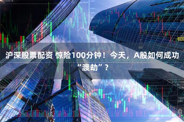 沪深股票配资 惊险100分钟！今天，A股如何成功“渡劫”？