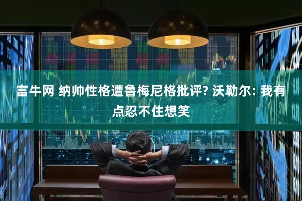 富牛网 纳帅性格遭鲁梅尼格批评? 沃勒尔: 我有点忍不住想笑