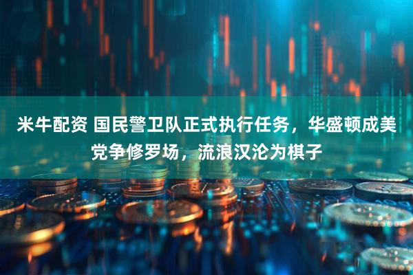 米牛配资 国民警卫队正式执行任务，华盛顿成美党争修罗场，流浪汉沦为棋子