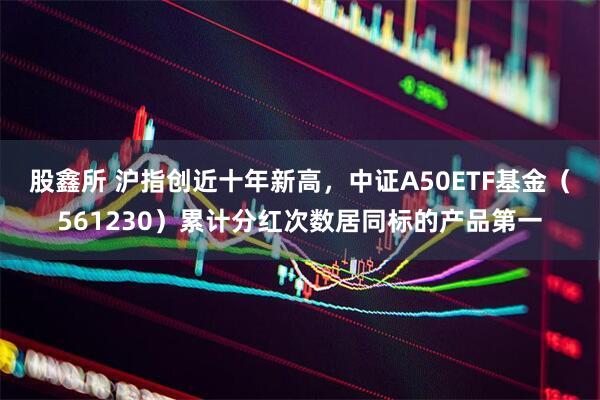 股鑫所 沪指创近十年新高，中证A50ETF基金（561230）累计分红次数居同标的产品第一