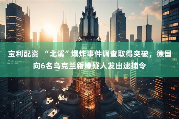 宝利配资  “北溪”爆炸事件调查取得突破，德国向6名乌克兰籍嫌疑人发出逮捕令