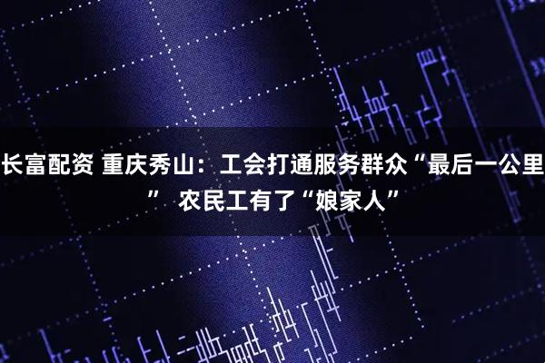 长富配资 重庆秀山：工会打通服务群众“最后一公里”  农民工有了“娘家人”