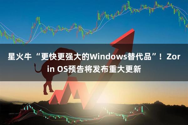 星火牛 “更快更强大的Windows替代品”！Zorin OS预告将发布重大更新