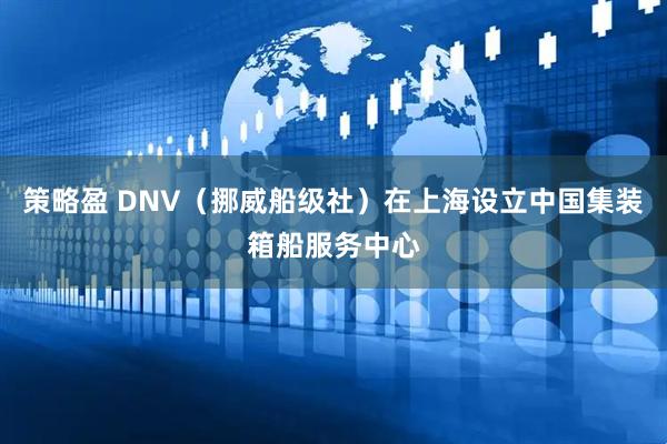 策略盈 DNV（挪威船级社）在上海设立中国集装箱船服务中心
