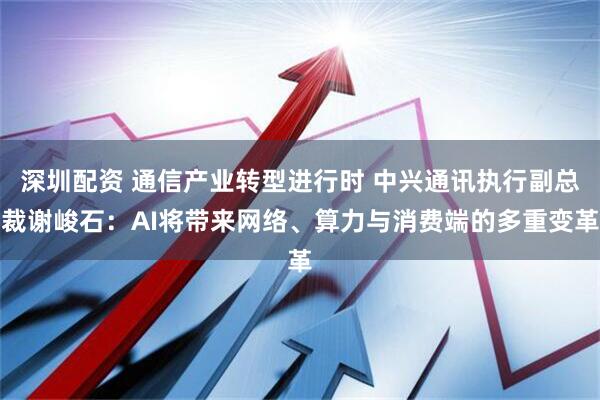 深圳配资 通信产业转型进行时 中兴通讯执行副总裁谢峻石：AI将带来网络、算力与消费端的多重变革