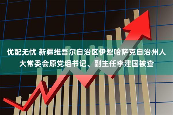 优配无忧 新疆维吾尔自治区伊犁哈萨克自治州人大常委会原党组书记、副主任李建国被查