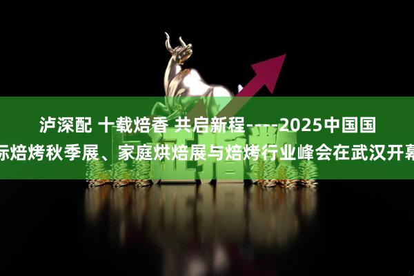泸深配 十载焙香 共启新程----2025中国国际焙烤秋季展、家庭烘焙展与焙烤行业峰会在武汉开幕