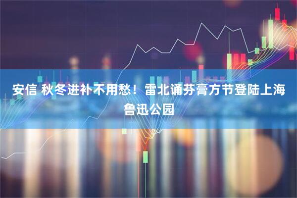 安信 秋冬进补不用愁！雷北诵芬膏方节登陆上海鲁迅公园