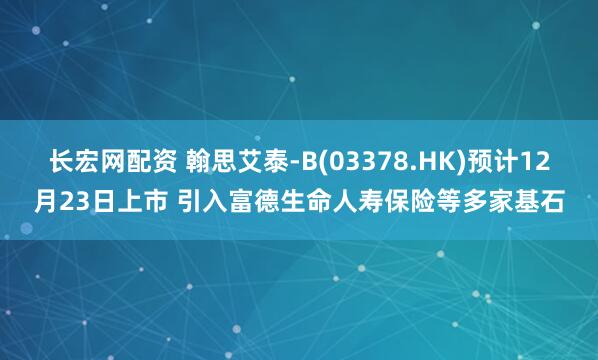 长宏网配资 翰思艾泰-B(03378.HK)预计12月23日上市 引入富德生命人寿保险等多家基石