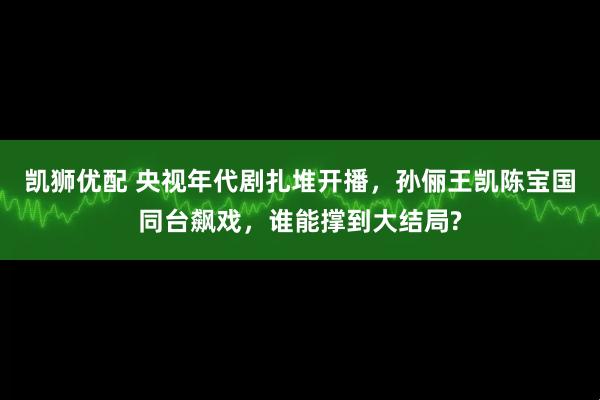 凯狮优配 央视年代剧扎堆开播，孙俪王凯陈宝国同台飙戏，谁能撑到大结局?
