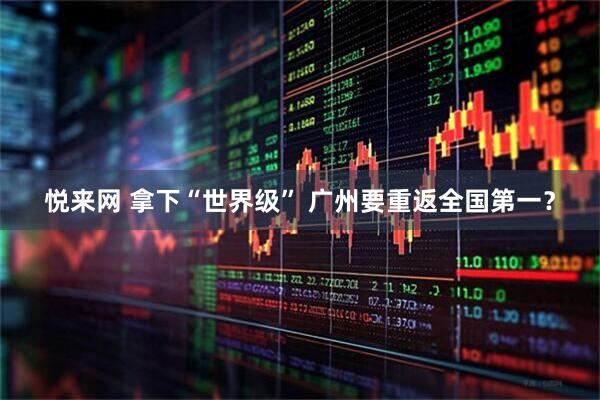 悦来网 拿下“世界级” 广州要重返全国第一？