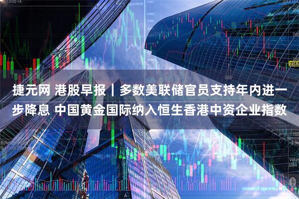 捷元网 港股早报｜多数美联储官员支持年内进一步降息 中国黄金国际纳入恒生香港中资企业指数