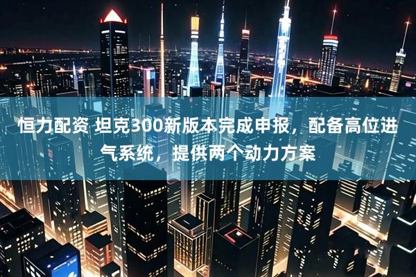 恒力配资 坦克300新版本完成申报，配备高位进气系统，提供两个动力方案